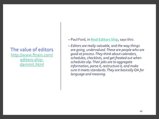 The value of editors
http://www.ftrain.com/
editors-ship-
dammit.html
• Paul Ford, in Real Editors Ship, says this:
• Editors are really valuable, and the way things
are going, undervalued.These are people who are
good at process.They think about calendars,
schedules, checklists, and get freaked out when
schedules slip.Their jobs are to aggregate
information, parse it, restructure it, and make
sure it meets standards.They are basicallyQA for
language and meaning.
49
49
 