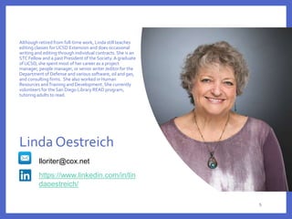 Although retired from full-time work, Linda still teaches
editing classes for UCSD Extension and does occasional
writing and editing through individual contracts.She is an
STC Fellow and a past President of the Society.A graduate
of UCSD, she spent most of her career as a project
manager, people manager, or senior writer /editor for the
Department of Defense and various software, oil and gas,
and consulting firms. She also worked in Human
Resources andTraining and Development. She currently
volunteers for the San Diego Library READ program,
tutoring adults to read.
lloriter@cox.net
https://www.linkedin.com/in/lin
daoestreich/
Linda Oestreich
5
 