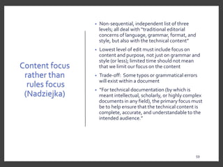 Content focus
rather than
rules focus
(Nadziejka)
• Non-sequential, independent list of three
levels; all deal with “traditional editorial
concerns of language, grammar, format, and
style, but also with the technical content”
• Lowest level of edit must include focus on
content and purpose, not just on grammar and
style (or less); limited time should not mean
that we limit our focus on the content
• Trade-off: Some typos or grammatical errors
will exist within a document
• “For technical documentation (by which is
meant intellectual, scholarly, or highly complex
documents in any field), the primary focus must
be to help ensure that the technical content is
complete, accurate, and understandable to the
intended audience.”
59
 