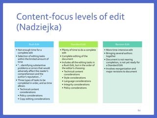 Content-focus levels of edit
(Nadziejka)
60
Rush Edit
• Not enough time for a
complete edit
• Selection of editing tasks
within the limited amount of
time
• “...identifying substantive
problems or errors that would
adversely affect the reader’s
comprehension and the
author’s reputation...”
• Three types of tasks to be
completed in order, and as time
allows:
• Technical content
considerations
• Policy considerations
• Copy editing considerations
Standard Edit
• Plenty of time to do a complete
edit
• Complete editing of the
document
• Includes all the editing tasks in
a Rush Edit, but in the order of
the editor’s choosing:
• Technical content
considerations
• Style considerations
• Language considerations
• Integrity considerations
• Policy considerations
Revision Edit
• More time-intensive edit
• Bringing several authors
together
• Document is not nearing
completion, is not yet ready for
a Standard Edit
• Involves reorganization and
major revisions to document
 
