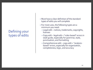 Defining your
types of edits
• Must have a clear definition of the standard
types of edits you will complete
• For most uses, the following types are a
minimum you need:
• Legal edit – notices, trademarks, copyrights,
licenses
• Copy edit – legal edit + “rules-based” errors in
style guide, especially for grammar, style,
punctuation, and formatting
• Comprehensive edit – copy edit + “analysis-
based” errors, especially for organization,
completeness, logic, and accuracy
61
 