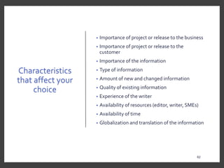 Characteristics
that affect your
choice
• Importance of project or release to the business
• Importance of project or release to the
customer
• Importance of the information
• Type of information
• Amount of new and changed information
• Quality of existing information
• Experience of the writer
• Availability of resources (editor, writer, SMEs)
• Availability of time
• Globalization and translation of the information
62
 