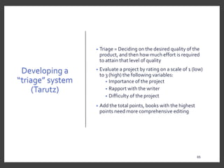 Developing a
“triage” system
(Tarutz)
• Triage = Deciding on the desired quality of the
product, and then how much effort is required
to attain that level of quality
• Evaluate a project by rating on a scale of 1 (low)
to 3 (high) the following variables:
• Importance of the project
• Rapport with the writer
• Difficulty of the project
• Add the total points, books with the highest
points need more comprehensive editing
65
 
