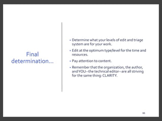 Final
determination…
• Determine what your levels of edit and triage
system are for your work.
• Edit at the optimum type/level for the time and
resources.
• Pay attention to content.
• Remember that the organization, the author,
andYOU--the technical editor--are all striving
for the same thing: CLARITY.
66
 