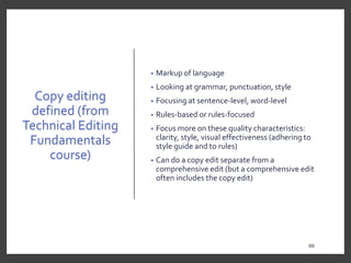 Copy editing
defined (from
Technical Editing
Fundamentals
course)
• Markup of language
• Looking at grammar, punctuation, style
• Focusing at sentence-level, word-level
• Rules-based or rules-focused
• Focus more on these quality characteristics:
clarity, style, visual effectiveness (adhering to
style guide and to rules)
• Can do a copy edit separate from a
comprehensive edit (but a comprehensive edit
often includes the copy edit)
69
69
 