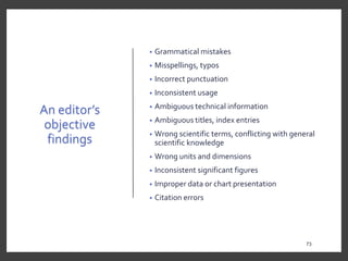 An editor’s
objective
findings
• Grammatical mistakes
• Misspellings, typos
• Incorrect punctuation
• Inconsistent usage
• Ambiguous technical information
• Ambiguous titles, index entries
• Wrong scientific terms, conflicting with general
scientific knowledge
• Wrong units and dimensions
• Inconsistent significant figures
• Improper data or chart presentation
• Citation errors
73
73
 