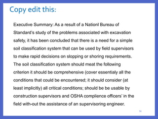 Copy edit this:
74
Executive Summary: As a result of a Nationl Bureau of
Standard’s study of the problems associated with excavation
safety, it has been concluded that there is a need for a simple
soil classification system that can be used by field supervisors
to make rapid decisions on slopping or shoring requirements.
The soil classification system should meat the following
criterion it should be comprehensive (cover essentialy all the
conditions that could be encountered; it should consider (at
least implicitly) all critical conditions; should be be usable by
construction supervisors and OSHA complience officers’ in the
field with-out the assistance of an supervisoring engineer.
 