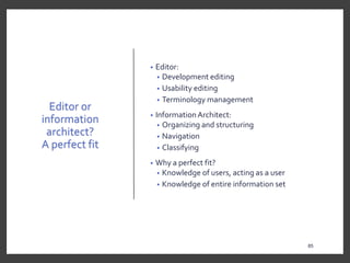 Editor or
information
architect?
A perfect fit
• Editor:
• Development editing
• Usability editing
• Terminology management
• Information Architect:
• Organizing and structuring
• Navigation
• Classifying
• Why a perfect fit?
• Knowledge of users, acting as a user
• Knowledge of entire information set
85
85
 