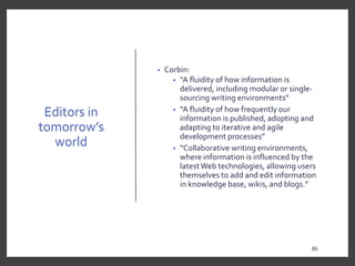 Editors in
tomorrow’s
world
• Corbin:
• “A fluidity of how information is
delivered, including modular or single-
sourcing writing environments”
• “A fluidity of how frequently our
information is published, adopting and
adapting to iterative and agile
development processes”
• “Collaborative writing environments,
where information is influenced by the
latestWeb technologies, allowing users
themselves to add and edit information
in knowledge base, wikis, and blogs.”
86
86
 