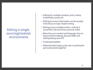 Editing in single-
sourcing/modular
environments
• Editing for multiple contexts: print, online,
multimedia, social, etc.
• Editing to ensure information can be reused;
more focus on topic-based writing
• Editing across multiple writers, making it
sound like it all came from just one writer
• More focus on content and language, less on
layout and formatting, because XML and
tooling taking care of it
• Creating templates
• Editor/architect plays a key role in putting the
parts and pieces together
87
87
 