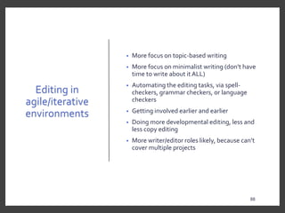 Editing in
agile/iterative
environments
• More focus on topic-based writing
• More focus on minimalist writing (don’t have
time to write about it ALL)
• Automating the editing tasks, via spell-
checkers, grammar checkers, or language
checkers
• Getting involved earlier and earlier
• Doing more developmental editing, less and
less copy editing
• More writer/editor roles likely, because can’t
cover multiple projects
88
88
 