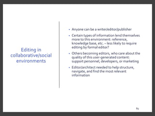 Editing in
collaborative/social
environments
• Anyone can be a writer/editor/publisher
• Certain types of information lend themselves
more to this environment: reference,
knowledge base, etc. – less likely to require
editing by formal editor?
• Others becoming editors, who care about the
quality of this user-generated content:
support personnel, developers, or marketing
• Editor/architect needed to help structure,
navigate, and find the most relevant
information
89
89
 