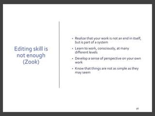 Editing skill is
not enough
(Zook)
• Realize that your work is not an end in itself,
but is part of a system
• Learn to work, consciously, at many
different levels
• Develop a sense of perspective on your own
work
• Know that things are not as simple as they
may seem
96
9696
 