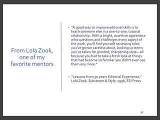 From Lola Zook,
one of my
favorite mentors
• “A good way to improve editorial skills is to
teach someone else in a one-to-one, tutorial
relationship. With a bright, assertive apprentice
who questions and challenges every aspect of
the work, you’ll find yourself reviewing rules
you’ve grown careless about, looking up items
you’ve taken for granted, sharpening style—all
because you had to take a fresh look at things
that had become so familiar you didn’t even see
them any more.”
• “Lessons from 50 years Editorial Experience,”
Lola Zook, Substance & Style, 1996, EEI Press
98
9898
 