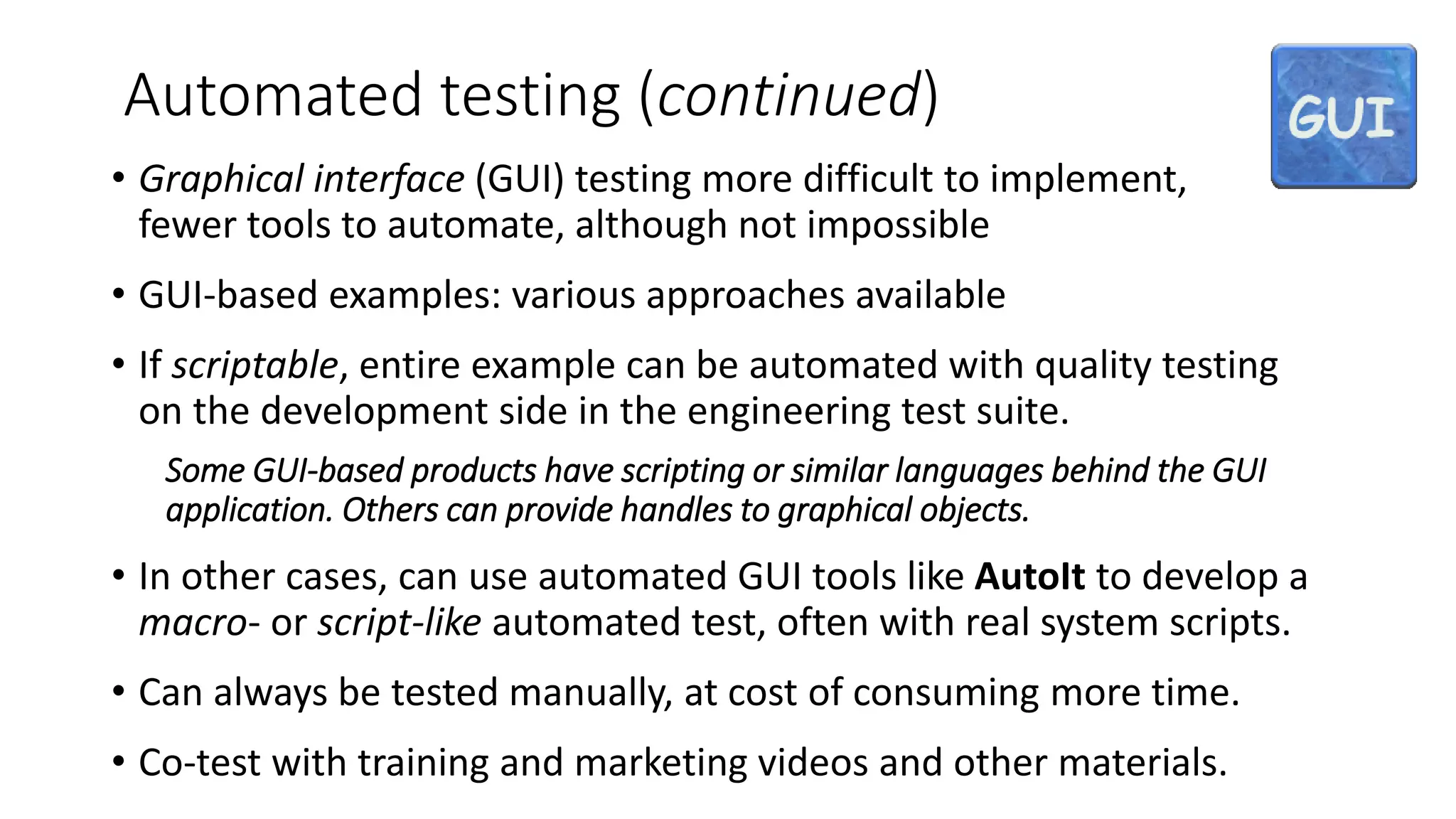 Automated testing (continued)
• Graphical interface (GUI) testing more difficult to implement,
fewer tools to automate, although not impossible
• GUI-based examples: various approaches available
• If scriptable, entire example can be automated with quality testing
on the development side in the engineering test suite.
Some GUI-based products have scripting or similar languages behind the GUI
application. Others can provide handles to graphical objects.
• In other cases, can use automated GUI tools like AutoIt to develop a
macro- or script-like automated test, often with real system scripts.
• Can always be tested manually, at cost of consuming more time.
• Co-test with training and marketing videos and other materials.
 