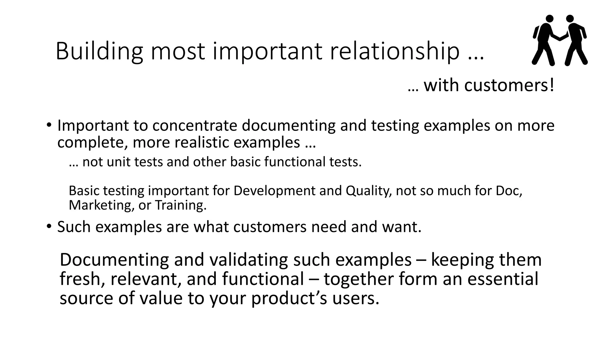 Building most important relationship …
… with customers!
• Important to concentrate documenting and testing examples on more
complete, more realistic examples …
… not unit tests and other basic functional tests.
Basic testing important for Development and Quality, not so much for Doc,
Marketing, or Training.
• Such examples are what customers need and want.
Documenting and validating such examples – keeping them
fresh, relevant, and functional – together form an essential
source of value to your product’s users.
 