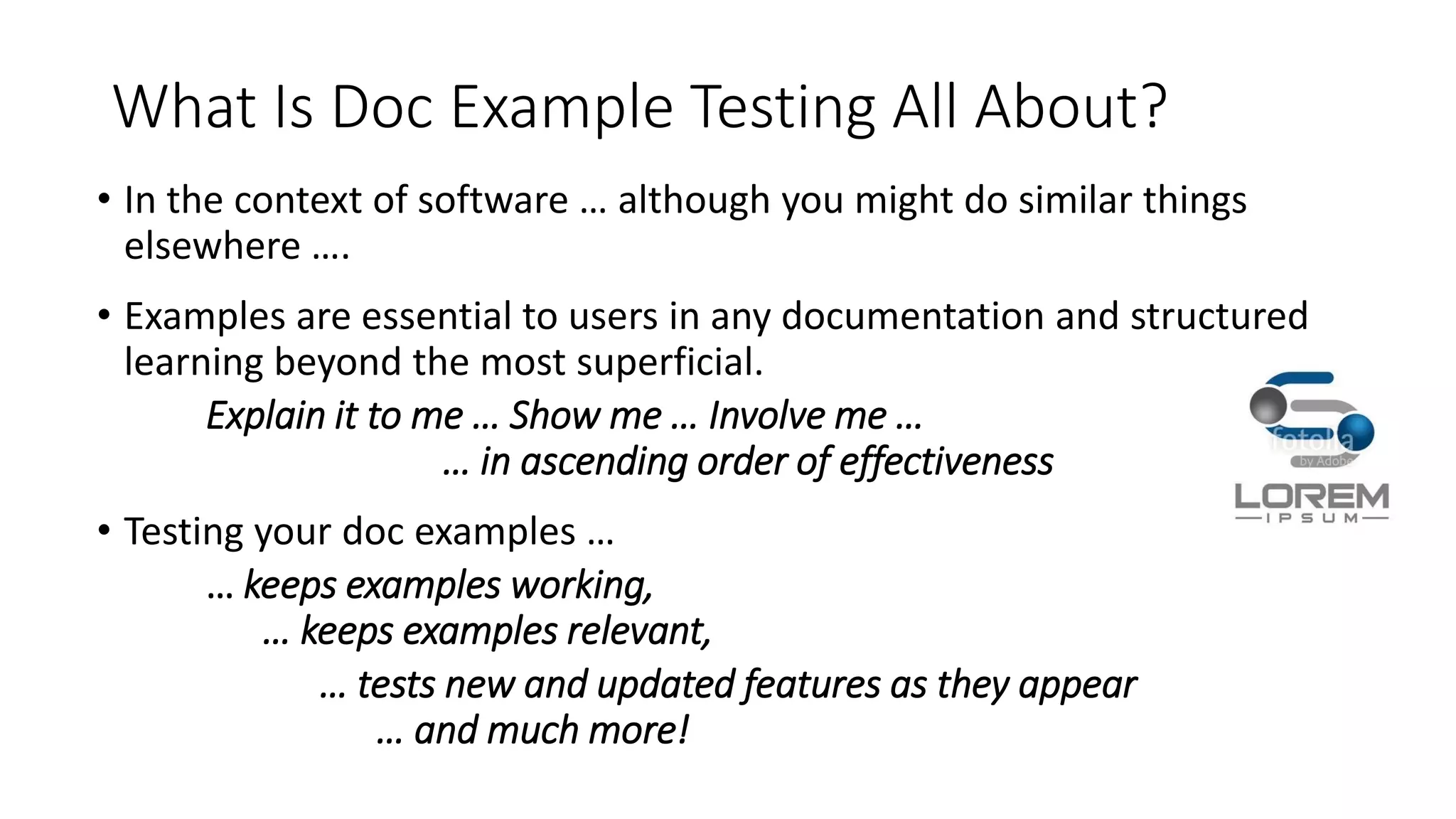 What Is Doc Example Testing All About?
• In the context of software … although you might do similar things
elsewhere ….
• Examples are essential to users in any documentation and structured
learning beyond the most superficial.
Explain it to me … Show me … Involve me …
… in ascending order of effectiveness
• Testing your doc examples …
… keeps examples working,
… keeps examples relevant,
… tests new and updated features as they appear
… and much more!
 