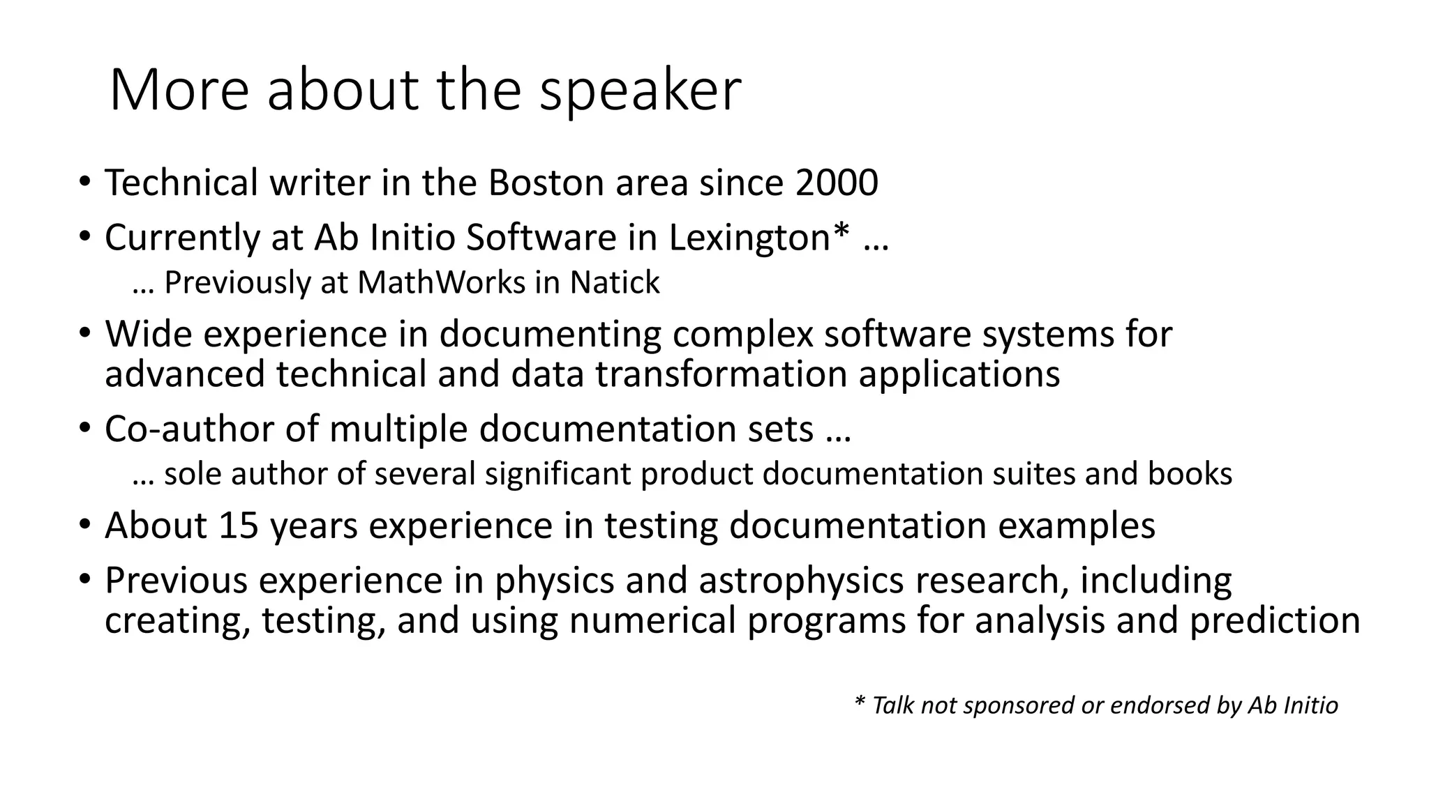 More about the speaker
• Technical writer in the Boston area since 2000
• Currently at Ab Initio Software in Lexington* …
… Previously at MathWorks in Natick
• Wide experience in documenting complex software systems for
advanced technical and data transformation applications
• Co-author of multiple documentation sets …
… sole author of several significant product documentation suites and books
• About 15 years experience in testing documentation examples
• Previous experience in physics and astrophysics research, including
creating, testing, and using numerical programs for analysis and prediction
* Talk not sponsored or endorsed by Ab Initio
 