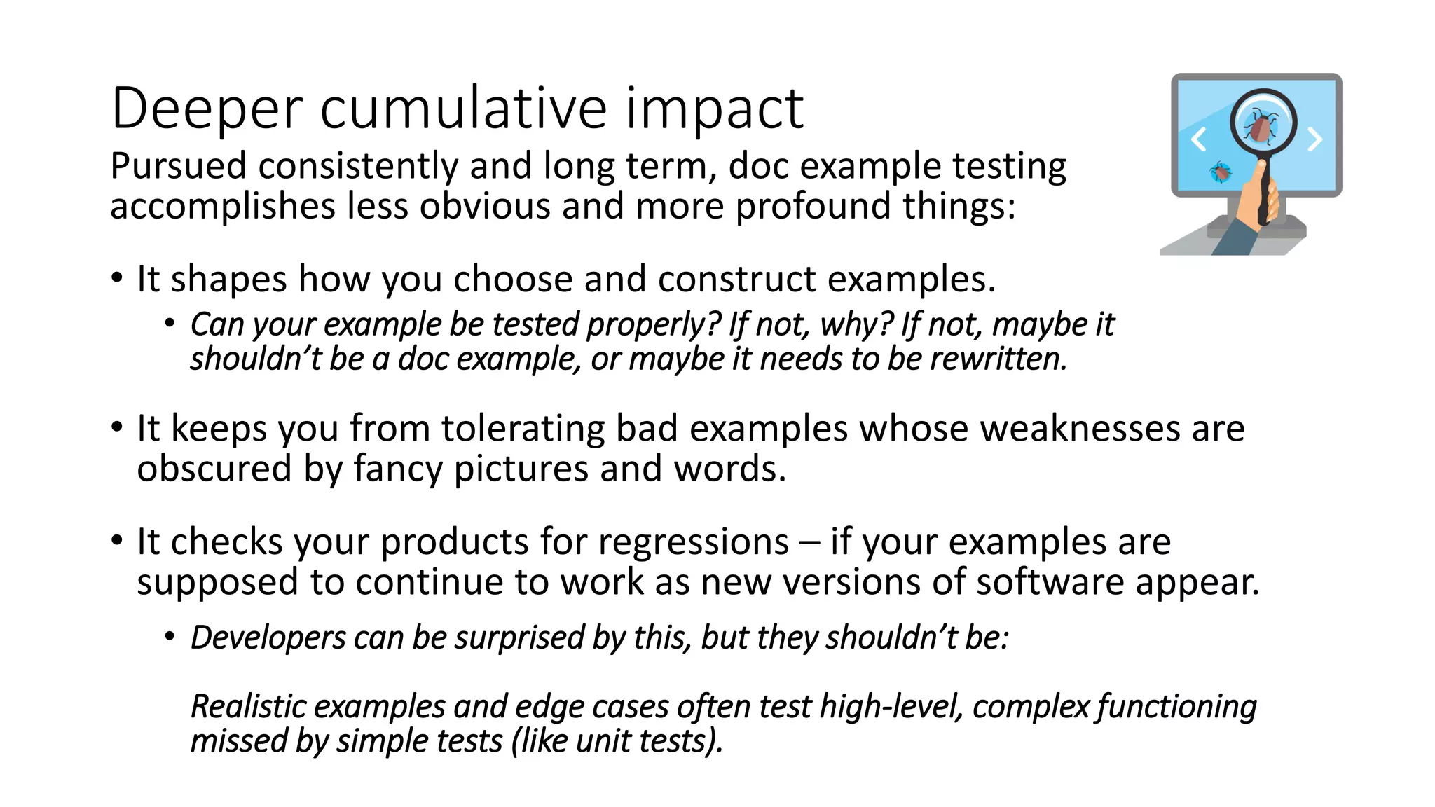 Deeper cumulative impact
Pursued consistently and long term, doc example testing
accomplishes less obvious and more profound things:
• It shapes how you choose and construct examples.
• Can your example be tested properly? If not, why? If not, maybe it
shouldn’t be a doc example, or maybe it needs to be rewritten.
• It keeps you from tolerating bad examples whose weaknesses are
obscured by fancy pictures and words.
• It checks your products for regressions – if your examples are
supposed to continue to work as new versions of software appear.
• Developers can be surprised by this, but they shouldn’t be:
Realistic examples and edge cases often test high-level, complex functioning
missed by simple tests (like unit tests).
 