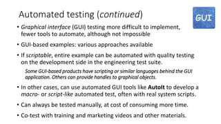 Automated testing (continued)
• Graphical interface (GUI) testing more difficult to implement,
fewer tools to automate, although not impossible
• GUI-based examples: various approaches available
• If scriptable, entire example can be automated with quality testing
on the development side in the engineering test suite.
Some GUI-based products have scripting or similar languages behind the GUI
application. Others can provide handles to graphical objects.
• In other cases, can use automated GUI tools like AutoIt to develop a
macro- or script-like automated test, often with real system scripts.
• Can always be tested manually, at cost of consuming more time.
• Co-test with training and marketing videos and other materials.
 