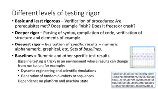 Different levels of testing rigor
• Basic and least rigorous – Verification of procedures: Are
prerequisites met? Does example finish? Does it freeze or crash?
• Deeper rigor – Parsing of syntax, compilation of code, verification of
structure and elements of example
• Deepest rigor – Evaluation of specific results – numeric,
alphanumeric, graphical, etc. Sets of baselines.
• Baselines = Numeric and other specific test results
Baseline testing is tricky in an environment where results can change
from run to run; for example:
• Dynamic engineering and scientific simulations
• Generation of random numbers or sequences
Dependence on platform and machine state
 