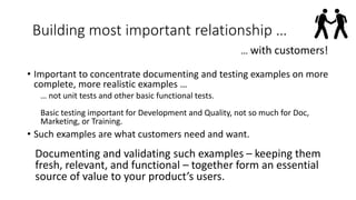 Building most important relationship …
… with customers!
• Important to concentrate documenting and testing examples on more
complete, more realistic examples …
… not unit tests and other basic functional tests.
Basic testing important for Development and Quality, not so much for Doc,
Marketing, or Training.
• Such examples are what customers need and want.
Documenting and validating such examples – keeping them
fresh, relevant, and functional – together form an essential
source of value to your product’s users.
 