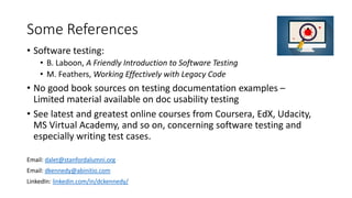 Some References
• Software testing:
• B. Laboon, A Friendly Introduction to Software Testing
• M. Feathers, Working Effectively with Legacy Code
• No good book sources on testing documentation examples –
Limited material available on doc usability testing
• See latest and greatest online courses from Coursera, EdX, Udacity,
MS Virtual Academy, and so on, concerning software testing and
especially writing test cases.
Email: dalet@stanfordalumni.org
Email: dkennedy@abinitio.com
LinkedIn: linkedin.com/in/dckennedy/
 