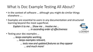 What Is Doc Example Testing All About?
• In the context of software … although you might do similar things
elsewhere ….
• Examples are essential to users in any documentation and structured
learning beyond the most superficial.
Explain it to me … Show me … Involve me …
… in ascending order of effectiveness
• Testing your doc examples …
… keeps examples working,
… keeps examples relevant,
… tests new and updated features as they appear
… and much more!
 