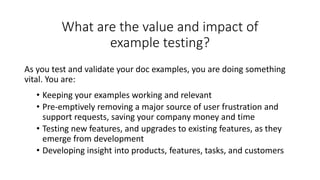 What are the value and impact of
example testing?
As you test and validate your doc examples, you are doing something
vital. You are:
• Keeping your examples working and relevant
• Pre-emptively removing a major source of user frustration and
support requests, saving your company money and time
• Testing new features, and upgrades to existing features, as they
emerge from development
• Developing insight into products, features, tasks, and customers
 