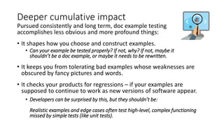 Deeper cumulative impact
Pursued consistently and long term, doc example testing
accomplishes less obvious and more profound things:
• It shapes how you choose and construct examples.
• Can your example be tested properly? If not, why? If not, maybe it
shouldn’t be a doc example, or maybe it needs to be rewritten.
• It keeps you from tolerating bad examples whose weaknesses are
obscured by fancy pictures and words.
• It checks your products for regressions – if your examples are
supposed to continue to work as new versions of software appear.
• Developers can be surprised by this, but they shouldn’t be:
Realistic examples and edge cases often test high-level, complex functioning
missed by simple tests (like unit tests).
 
