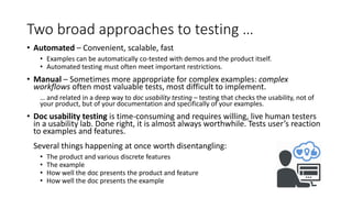 Two broad approaches to testing …
• Automated – Convenient, scalable, fast
• Examples can be automatically co-tested with demos and the product itself.
• Automated testing must often meet important restrictions.
• Manual – Sometimes more appropriate for complex examples: complex
workflows often most valuable tests, most difficult to implement.
… and related in a deep way to doc usability testing – testing that checks the usability, not of
your product, but of your documentation and specifically of your examples.
• Doc usability testing is time-consuming and requires willing, live human testers
in a usability lab. Done right, it is almost always worthwhile. Tests user’s reaction
to examples and features.
Several things happening at once worth disentangling:
• The product and various discrete features
• The example
• How well the doc presents the product and feature
• How well the doc presents the example
 