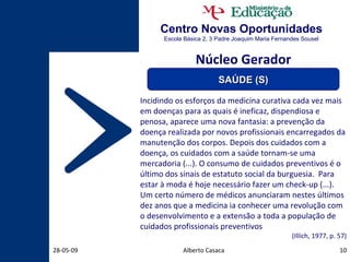 Centro Novas Oportunidades Escola Básica 2, 3 Padre Joaquim Maria Fernandes Sousel Alberto Casaca 10-06-09 Incidindo os esforços da medicina curativa cada vez mais em doenças para as quais é ineficaz, dispendiosa e penosa, aparece uma nova fantasia: a prevenção da doença realizada por novos profissionais encarregados da manutenção dos corpos. Depois dos cuidados com a doença, os cuidados com a saúde tornam-se uma mercadoria (...). O consumo de cuidados preventivos é o último dos sinais de estatuto social da burguesia.  Para estar à moda é hoje necessário fazer um check-up (...). Um certo número de médicos anunciaram nestes últimos dez anos que a medicina ia conhecer uma revolução com o desenvolvimento e a extensão a toda a população de cuidados profissionais preventivos (Illich, 1977, p. 57) Núcleo Gerador SAÚDE (S) 