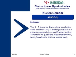 Centro Novas Oportunidades Escola Básica 2, 3 Padre Joaquim Maria Fernandes Sousel Alberto Casaca 10-06-09 Sociedade Tipo III - O formando deve explorar as relações entre o estilo de vida, as diferenças culturais e o estrato socioeconómico e as diferentes práticas alimentares no quotidiano (dieta mediterrânica, restrições culturais, fast food vs slow food). Núcleo Gerador SAÚDE (S) 