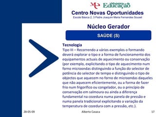 Centro Novas Oportunidades Escola Básica 2, 3 Padre Joaquim Maria Fernandes Sousel Alberto Casaca 10-06-09 Tecnologia Tipo III – Recorrendo a vários exemplos o formando deverá explorar o tipo e a forma de funcionamento dos equipamentos actuais de aquecimento ou conservação (por exemplo, explicitando o tipo de aquecimento num forno microondas distinguindo a função do selector de potência do selector de tempo e distinguindo o tipo de objectos que aquecem no forno de microondas daqueles que não aquecem eficientemente, ou a forma de fazer frio num frigorífico ou congelador, ou o princípio de conservação em salmoura ou ainda a diferença fundamental na cozedura numa panela de pressão e numa panela tradicional explicitando a variação da temperatura de cozedura com a pressão, etc.). Núcleo Gerador SAÚDE (S) 