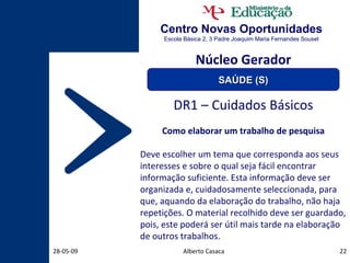 Centro Novas Oportunidades Escola Básica 2, 3 Padre Joaquim Maria Fernandes Sousel Alberto Casaca 10-06-09 DR1 – Cuidados Básicos Como elaborar um trabalho de pesquisa Deve escolher um tema que corresponda aos seus interesses e sobre o qual seja fácil encontrar informação suficiente. Esta informação deve ser organizada e, cuidadosamente seleccionada, para que, aquando da elaboração do trabalho, não haja repetições. O material recolhido deve ser guardado, pois, este poderá ser útil mais tarde na elaboração de outros trabalhos. Núcleo Gerador SAÚDE (S) 