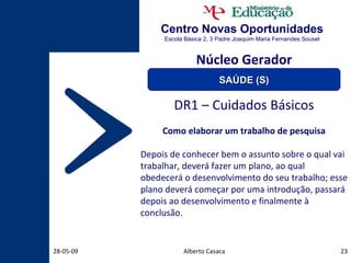 Centro Novas Oportunidades Escola Básica 2, 3 Padre Joaquim Maria Fernandes Sousel Alberto Casaca 10-06-09 DR1 – Cuidados Básicos Como elaborar um trabalho de pesquisa Depois de conhecer bem o assunto sobre o qual vai trabalhar, deverá fazer um plano, ao qual obedecerá o desenvolvimento do seu trabalho; esse plano deverá começar por uma introdução, passará depois ao desenvolvimento e finalmente à conclusão.  Núcleo Gerador SAÚDE (S) 