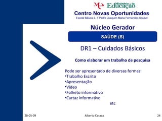 Centro Novas Oportunidades Escola Básica 2, 3 Padre Joaquim Maria Fernandes Sousel Alberto Casaca 10-06-09 DR1 – Cuidados Básicos Como elaborar um trabalho de pesquisa Pode ser apresentado de diversas formas: Trabalho Escrito Apresentação Vídeo Folheto informativo Cartaz informativo etc Núcleo Gerador SAÚDE (S) 