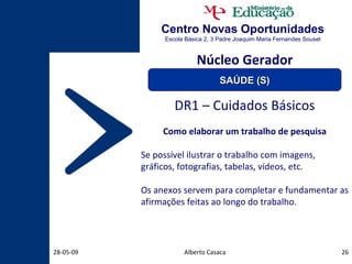 Centro Novas Oportunidades Escola Básica 2, 3 Padre Joaquim Maria Fernandes Sousel Alberto Casaca 10-06-09 DR1 – Cuidados Básicos Como elaborar um trabalho de pesquisa Se possível ilustrar o trabalho com imagens, gráficos, fotografias, tabelas, vídeos, etc. Os anexos servem para completar e fundamentar as afirmações feitas ao longo do trabalho. Núcleo Gerador SAÚDE (S) 