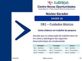 Centro Novas Oportunidades Escola Básica 2, 3 Padre Joaquim Maria Fernandes Sousel Alberto Casaca 10-06-09 DR1 – Cuidados Básicos Como elaborar um trabalho de pesquisa Atenção que na elaboração do trabalho deve ter em conta a abordagem das seguintes dimensões/tipos de complexidade: Núcleo Gerador SAÚDE (S) Sociedade Tecnologia Ciência Tipo I – Identificar… Tipo I – Identificar… Tipo I – Identificar… Tipo II – Compreender… Tipo II – Compreender… Tipo II – Compreender… Tipo III – Explorar… Tipo III – Explorar… Tipo III – Explorar… 