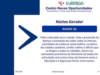 Centro Novas Oportunidades Escola Básica 2, 3 Padre Joaquim Maria Fernandes Sousel Núcleo Gerador Toda a educação para a Saúde, toda a prevenção da doença e promoção da saúde, todas as imensas actividades da moderna saúda pública, na óptica das cidades saudáveis, tarefas nobres e difíceis que se dirigem a todos os cidadãos, devem ser actividades prioritárias do Ministério da Saúde em articulação com outras áreas do Governo como a Educação e a Segurança Social, entre outras. Alberto Casaca 10-06-09 SAÚDE (S) 