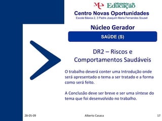 Centro Novas Oportunidades Escola Básica 2, 3 Padre Joaquim Maria Fernandes Sousel Alberto Casaca 10-06-09 DR2 – Riscos e Comportamentos Saudáveis O trabalho deverá conter uma Introdução onde será apresentado o tema a ser tratado e a forma como será feito. A Conclusão deve ser breve e ser uma síntese do tema que foi desenvolvido no trabalho. Núcleo Gerador SAÚDE (S) 