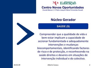 Centro Novas Oportunidades Escola Básica 2, 3 Padre Joaquim Maria Fernandes Sousel Núcleo Gerador Compreender que a qualidade de vida e bem-estar implicam a capacidade de accionar fundamentada e adequadamente intervenções e mudanças biocomportamentais, identificando factores de risco e de protecção, e reconhecendo na saúde direitos e deveres em situações de intervenção individual e do colectivo. Alberto Casaca 10-06-09 SAÚDE (S) 