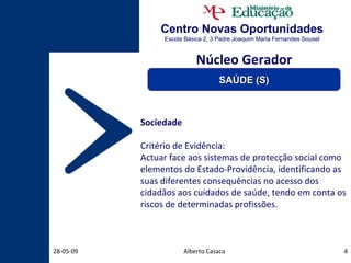 Centro Novas Oportunidades Escola Básica 2, 3 Padre Joaquim Maria Fernandes Sousel Alberto Casaca 10-06-09 Sociedade Critério de Evidência: Actuar face aos sistemas de protecção social como elementos do Estado-Providência, identificando as suas diferentes consequências no acesso dos cidadãos aos cuidados de saúde, tendo em conta os riscos de determinadas profissões. Núcleo Gerador SAÚDE (S) 