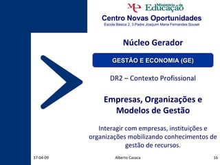 Centro Novas Oportunidades Escola Básica 2, 3 Padre Joaquim Maria Fernandes Sousel Núcleo Gerador DR2 – Contexto Profissional Empresas, Organizações e Modelos de Gestão Interagir com empresas, instituições e organizações mobilizando conhecimentos de gestão de recursos. Alberto Casaca 09-06-09 GESTÃO E ECONOMIA (GE) 