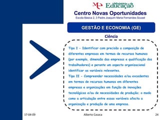 Centro Novas Oportunidades Escola Básica 2, 3 Padre Joaquim Maria Fernandes Sousel Alberto Casaca 09-06-09 GESTÃO E ECONOMIA (GE) Ciência Tipo I - Identificar com precisão a composição de diferentes empresas em termos de recursos humanos (por exemplo, dimensão das empresas e qualificação dos trabalhadores) e perante um aspecto organizacional identificar as variáveis relevantes. Tipo II - Compreender necessidades e/ou excedentes em termos de recursos humanos em diferentes empresas e organizações em função de inovações tecnológicas e/ou de necessidades de produção; o modo como a articulação entre essas variáveis afecta a organização e produção de uma empresa. 