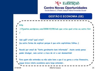 Centro Novas Oportunidades Escola Básica 2, 3 Padre Joaquim Maria Fernandes Sousel Alberto Casaca 09-06-09 GESTÃO E ECONOMIA (GE) http ://fjsantos.wordpress.com/2008/10/05/sub-que-crise-qual-crise-ou-outra-forma-de-explicar-porque-e-que-este-capitalismo-falhou / Sub quê? crise? qual crise? (ou outra forma de explicar porque é que este capitalismo falhou…) Recebi por email de “fonte geralmente bem informada”. Assim sendo penso poder divulgar, sem correr o risco de vir a ser desmentido! Para quem não entendeu ou não sabe bem o que é ou gerou a crise financeira, segue breve relato económico para leigo entender… 