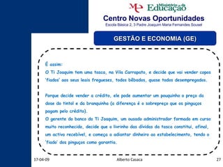 Centro Novas Oportunidades Escola Básica 2, 3 Padre Joaquim Maria Fernandes Sousel Alberto Casaca 09-06-09 GESTÃO E ECONOMIA (GE) É assim: O Ti Joaquim tem uma tasca, na Vila Carrapato, e decide que vai vender copos ‘fiados’ aos seus leais fregueses, todos bêbados, quase todos desempregados. Porque decide vender a crédito, ele pode aumentar um pouquinho o preço da dose do tintol e da branquinha (a diferença é o sobrepreço que os pinguços pagam pelo crédito). O gerente do banco do Ti Joaquim, um ousado administrador formado em curso muito reconhecido, decide que o livrinho das dívidas da tasca constitui, afinal, um activo recebível, e começa a adiantar dinheiro ao estabelecimento, tendo o ‘fiado’ dos pinguços como garantia. 