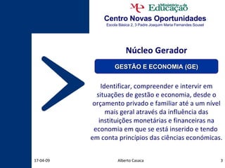 Centro Novas Oportunidades Escola Básica 2, 3 Padre Joaquim Maria Fernandes Sousel Alberto Casaca 09-06-09 Núcleo Gerador Identificar, compreender e intervir em situações de gestão e economia, desde o orçamento privado e familiar até a um nível mais geral através da influência das instituições monetárias e financeiras na economia em que se está inserido e tendo  em conta princípios das ciências económicas.  GESTÃO E ECONOMIA (GE) 