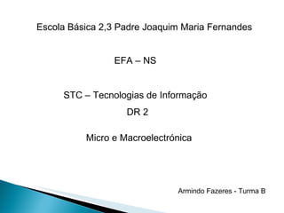Escola Básica 2,3 Padre Joaquim Maria Fernandes EFA – NS STC – Tecnologias de Informação DR 2 Micro e Macroelectrónica Armindo Fazeres - Turma B 