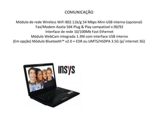 COMUNICAÇÃO Módulo de rede Wireless WiFi 802.11b/g 54 Mbps Mini-USB interno (opcional)  Fax/Modem Azalia 56K Plug & Play compatível v.90/92  Interface de rede 10/100Mb Fast Ethernet  Módulo WebCam integrada 1.3M com interface USB interno  (Em opção) Módulo Bluetooth™ v2.0 + EDR ou UMTS/HSDPA 3.5G (p/ internet 3G)  
